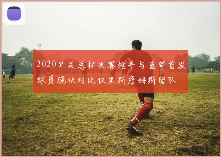 2020年足总杯决赛枪手与蓝军首发球员现状对比仅里斯詹姆斯留队