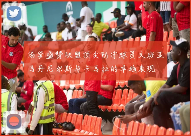 汤爹盛赞联盟顶尖防守球员文班亚马丹尼尔斯与卡马拉的卓越表现