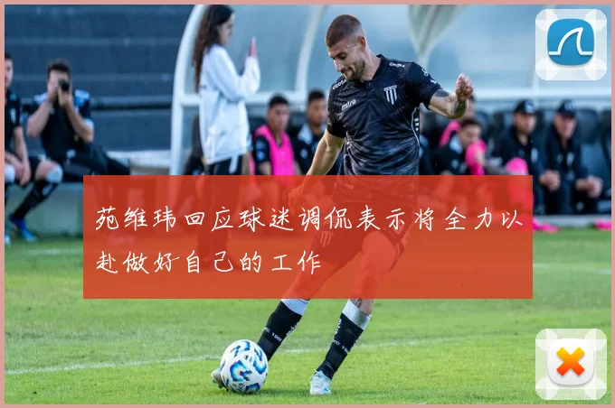 苑维玮回应球迷调侃表示将全力以赴做好自己的工作