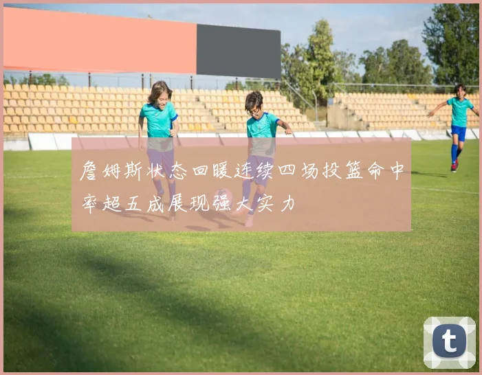 詹姆斯状态回暖连续四场投篮命中率超五成展现强大实力