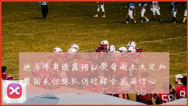 迪马济奥透露姆拉契奇尚未决定加盟国米但球队仍对转会充满信心