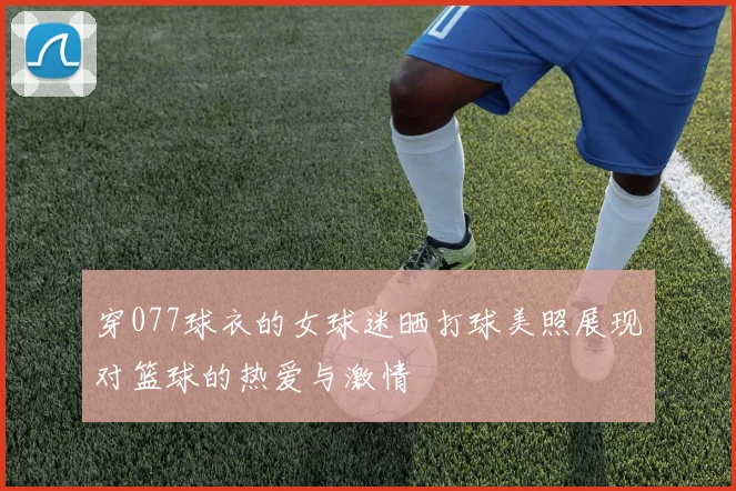 穿077球衣的女球迷晒打球美照展现对篮球的热爱与激情