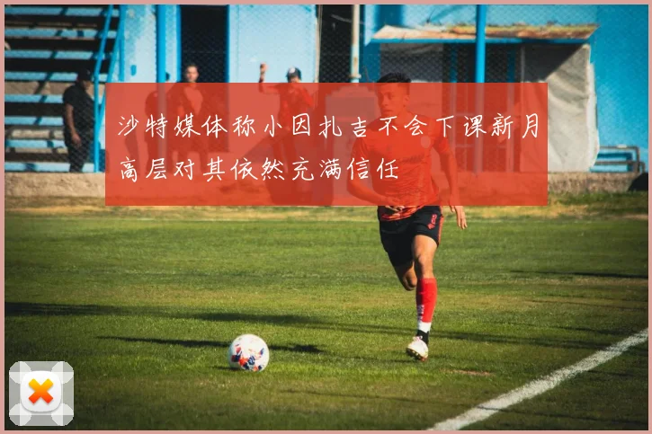 沙特媒体称小因扎吉不会下课新月高层对其依然充满信任