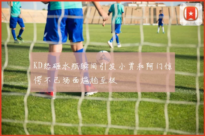 KD怒砸水瓶瞬间引发小贾和阿门惊愕不已场面尴尬至极