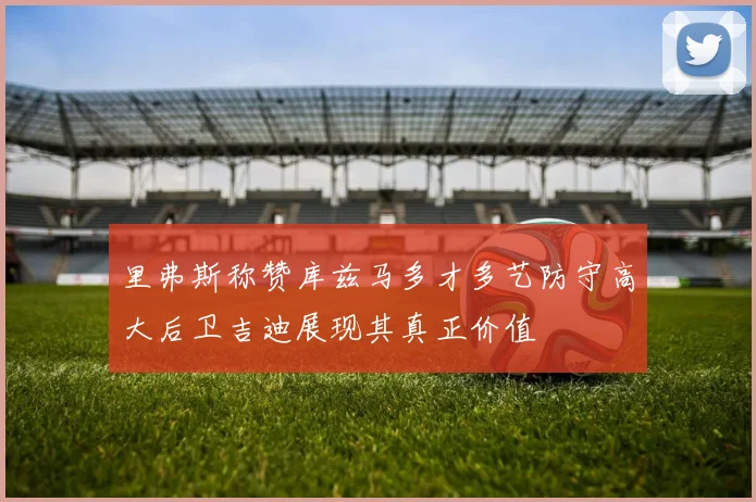 里弗斯称赞库兹马多才多艺防守高大后卫吉迪展现其真正价值