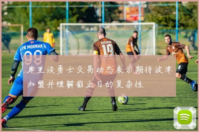 库里谈勇士交易动态表示期待波津加盟并理解截止日的复杂性