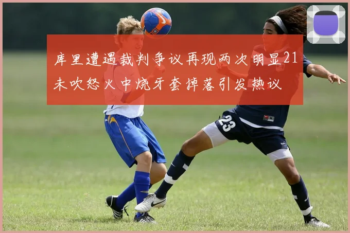 库里遭遇裁判争议再现两次明显21未吹怒火中烧牙套掉落引发热议