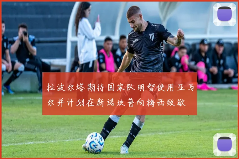 拉波尔塔期待国家队明智使用亚马尔并计划在新诺坎普向梅西致敬