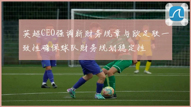 英超CEO强调新财务规章与欧足联一致性确保球队财务规划稳定性