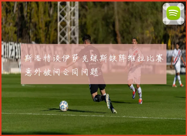 斯洛特谈伊萨克琼斯缺阵维拉比赛意外被问合同问题