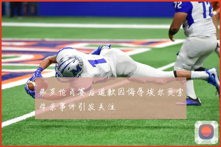弗罗伦肖赛后道歉因侮辱埃尔莫索母亲事件引发关注