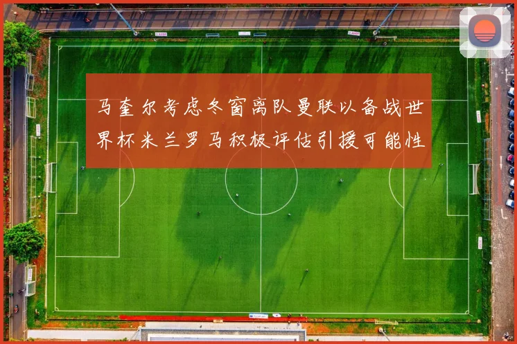 马奎尔考虑冬窗离队曼联以备战世界杯米兰罗马积极评估引援可能性