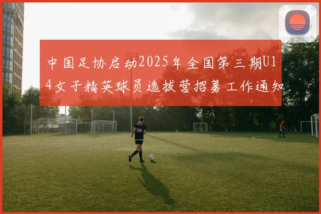 中国足协启动2025年全国第三期U14女子精英球员选拔营招募工作通知