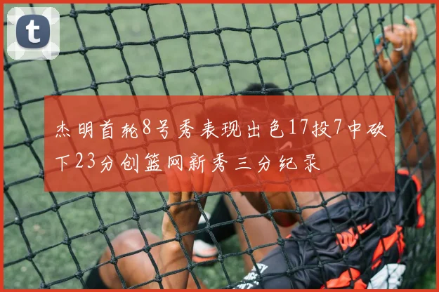 杰明首轮8号秀表现出色17投7中砍下23分创篮网新秀三分纪录