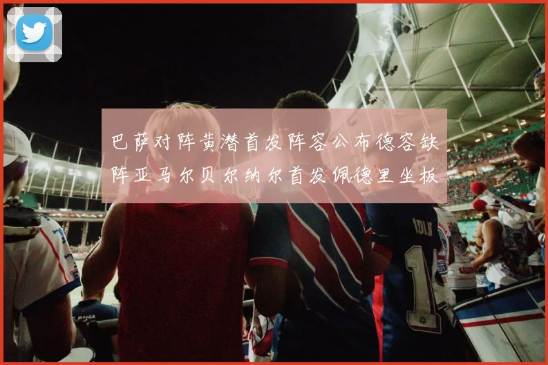 巴萨对阵黄潜首发阵容公布德容缺阵亚马尔贝尔纳尔首发佩德里坐板凳