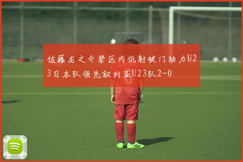 佐藤龙之介禁区内低射破门助力U23日本队领先叙利亚U23队2-0