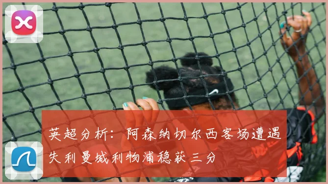英超分析：阿森纳切尔西客场遭遇失利曼城利物浦稳获三分