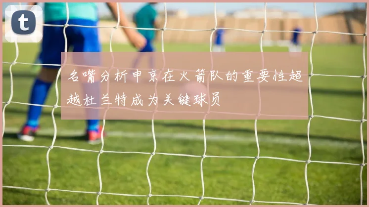 名嘴分析申京在火箭队的重要性超越杜兰特成为关键球员