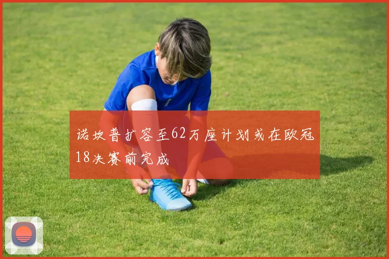 诺坎普扩容至62万座计划或在欧冠18决赛前完成