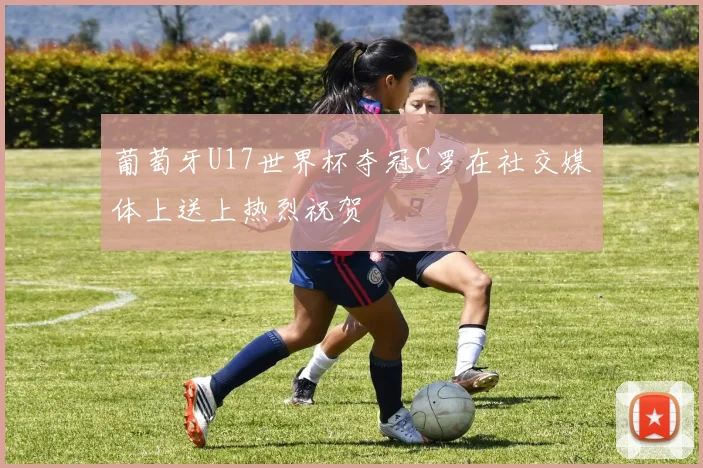 葡萄牙U17世界杯夺冠C罗在社交媒体上送上热烈祝贺