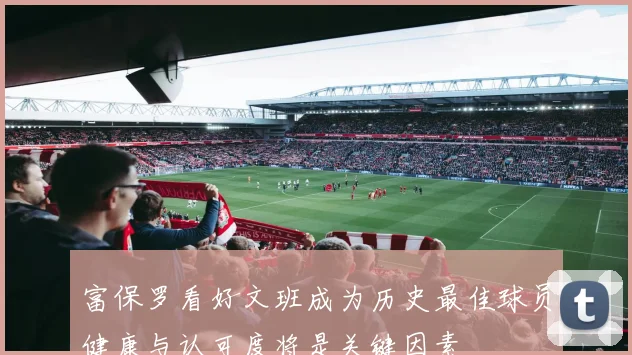 富保罗看好文班成为历史最佳球员健康与认可度将是关键因素
