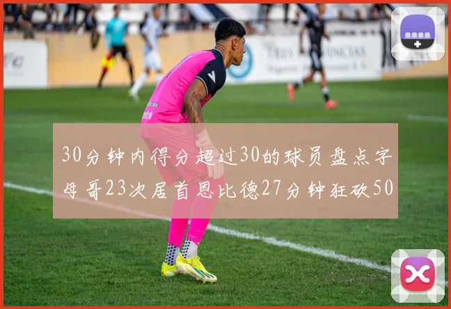 30分钟内得分超过30的球员盘点字母哥23次居首恩比德27分钟狂砍50分