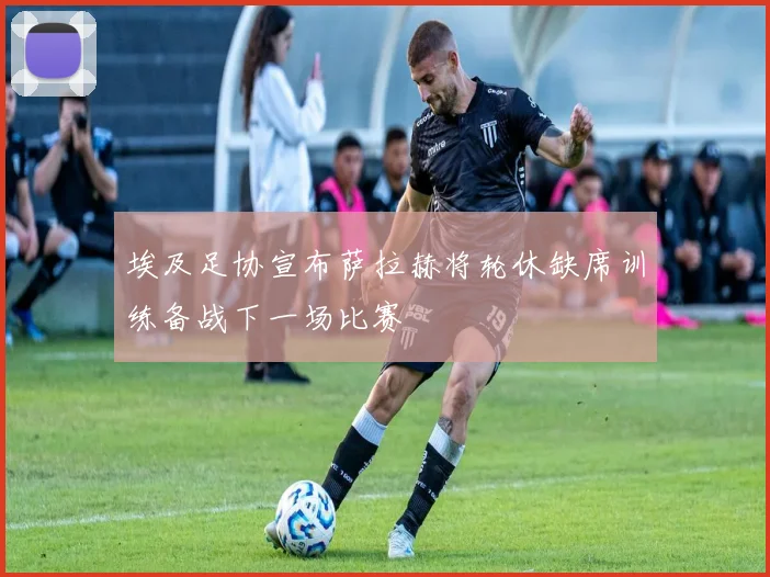埃及足协宣布萨拉赫将轮休缺席训练备战下一场比赛